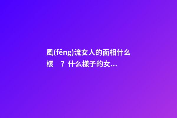 風(fēng)流女人的面相什么樣？什么樣子的女人最好色？